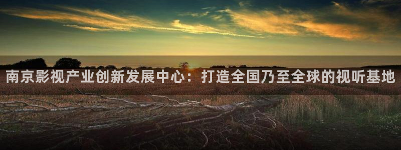 桔子福利视频：南京影视产业创新发展中心：打造全国乃至全球的视听基地